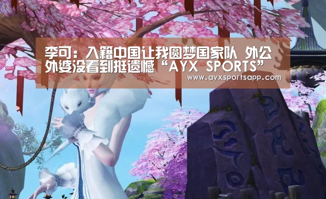 李可：入籍中国让我圆梦国家队 外公外婆没看到挺遗憾“AYX SPORTS”(图3)